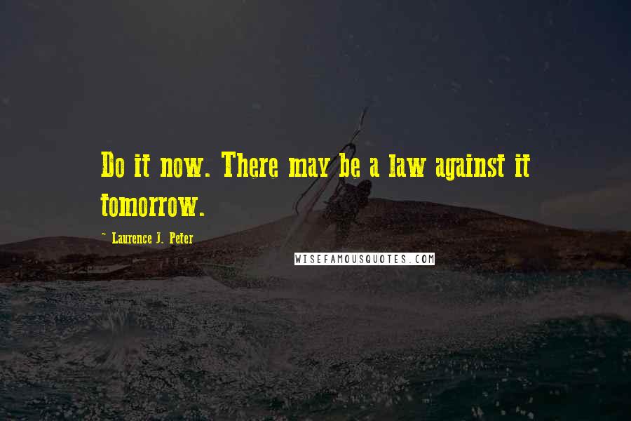 Laurence J. Peter Quotes: Do it now. There may be a law against it tomorrow.