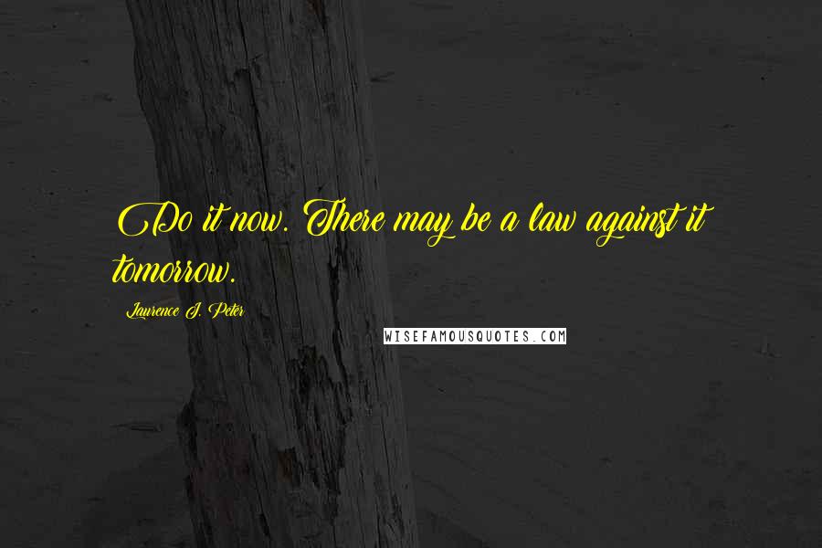 Laurence J. Peter Quotes: Do it now. There may be a law against it tomorrow.