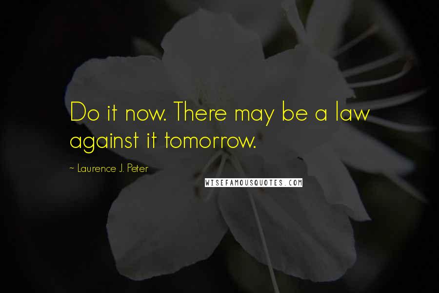 Laurence J. Peter Quotes: Do it now. There may be a law against it tomorrow.