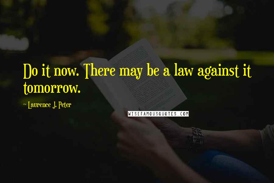 Laurence J. Peter Quotes: Do it now. There may be a law against it tomorrow.