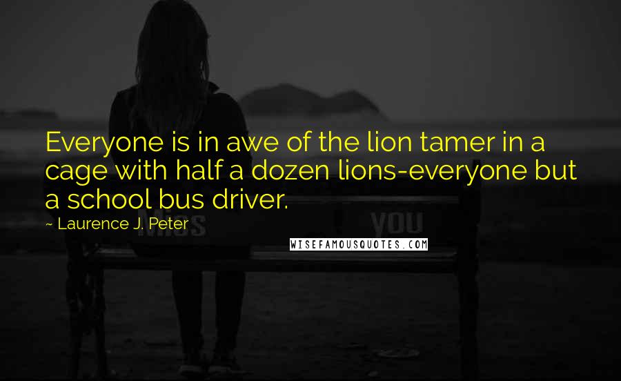 Laurence J. Peter Quotes: Everyone is in awe of the lion tamer in a cage with half a dozen lions-everyone but a school bus driver.