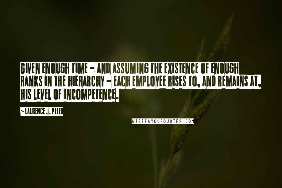 Laurence J. Peter Quotes: Given enough time - and assuming the existence of enough ranks in the hierarchy - each employee rises to, and remains at, his level of incompetence.