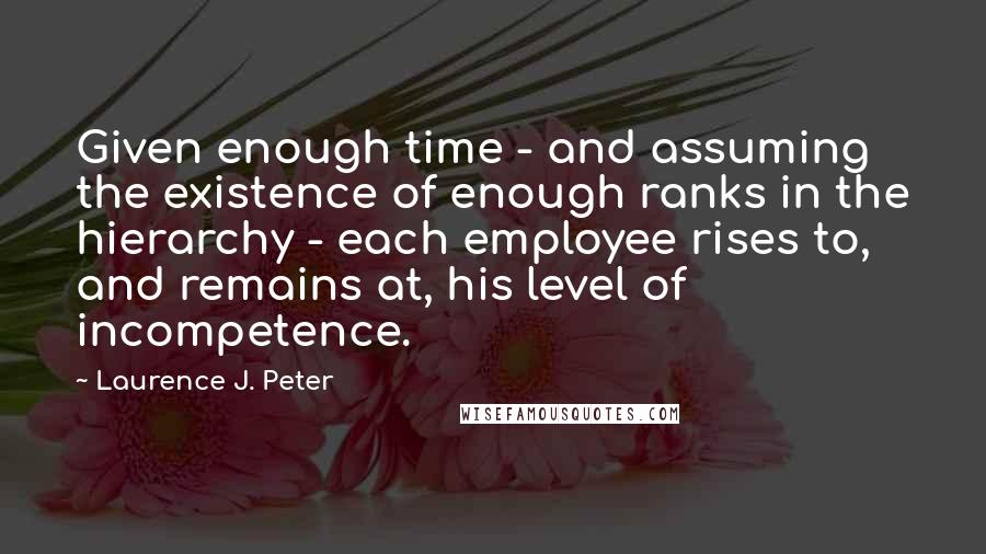 Laurence J. Peter Quotes: Given enough time - and assuming the existence of enough ranks in the hierarchy - each employee rises to, and remains at, his level of incompetence.