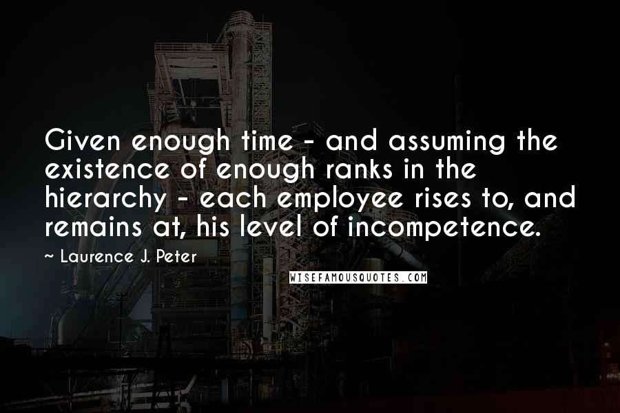 Laurence J. Peter Quotes: Given enough time - and assuming the existence of enough ranks in the hierarchy - each employee rises to, and remains at, his level of incompetence.