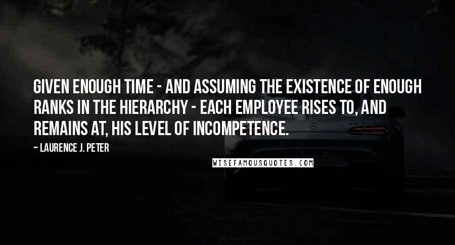 Laurence J. Peter Quotes: Given enough time - and assuming the existence of enough ranks in the hierarchy - each employee rises to, and remains at, his level of incompetence.