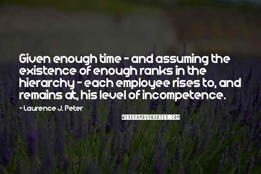 Laurence J. Peter Quotes: Given enough time - and assuming the existence of enough ranks in the hierarchy - each employee rises to, and remains at, his level of incompetence.