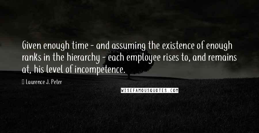 Laurence J. Peter Quotes: Given enough time - and assuming the existence of enough ranks in the hierarchy - each employee rises to, and remains at, his level of incompetence.