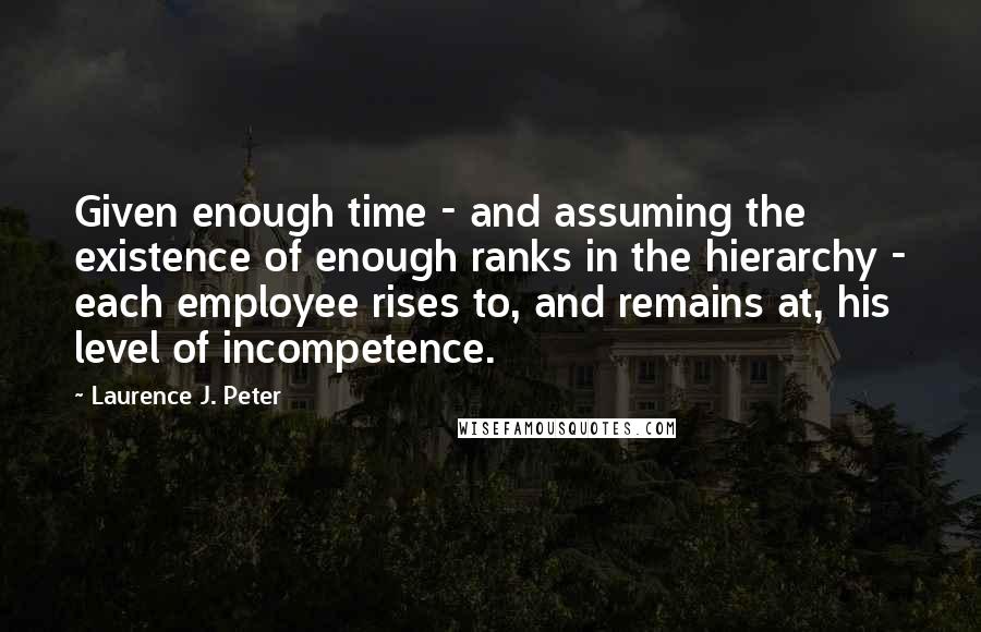 Laurence J. Peter Quotes: Given enough time - and assuming the existence of enough ranks in the hierarchy - each employee rises to, and remains at, his level of incompetence.