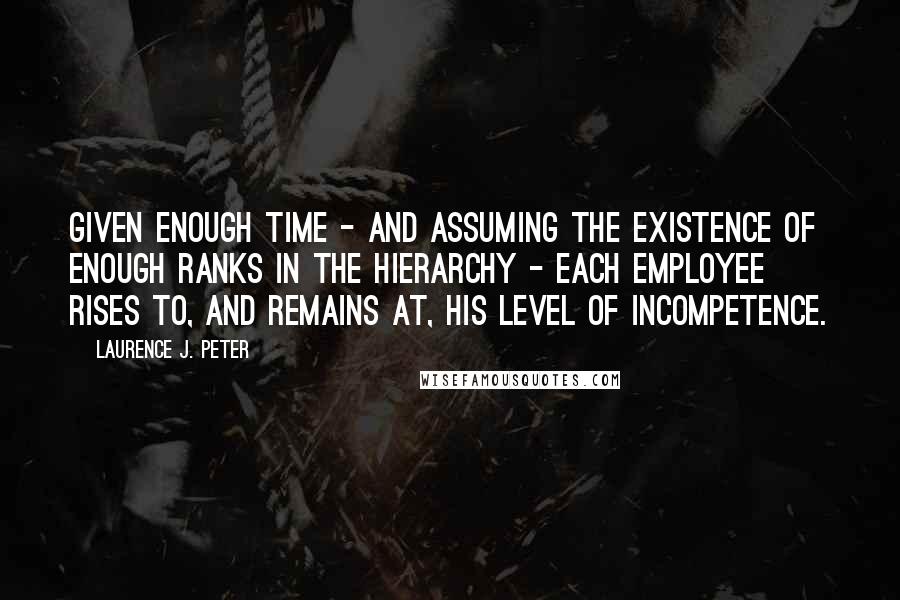 Laurence J. Peter Quotes: Given enough time - and assuming the existence of enough ranks in the hierarchy - each employee rises to, and remains at, his level of incompetence.