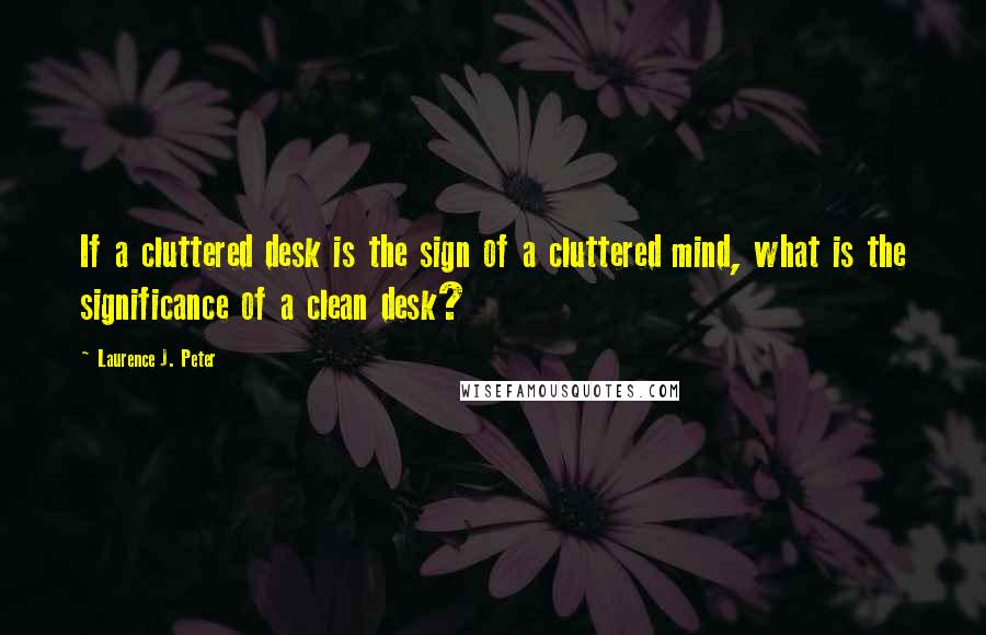 Laurence J. Peter Quotes: If a cluttered desk is the sign of a cluttered mind, what is the significance of a clean desk?