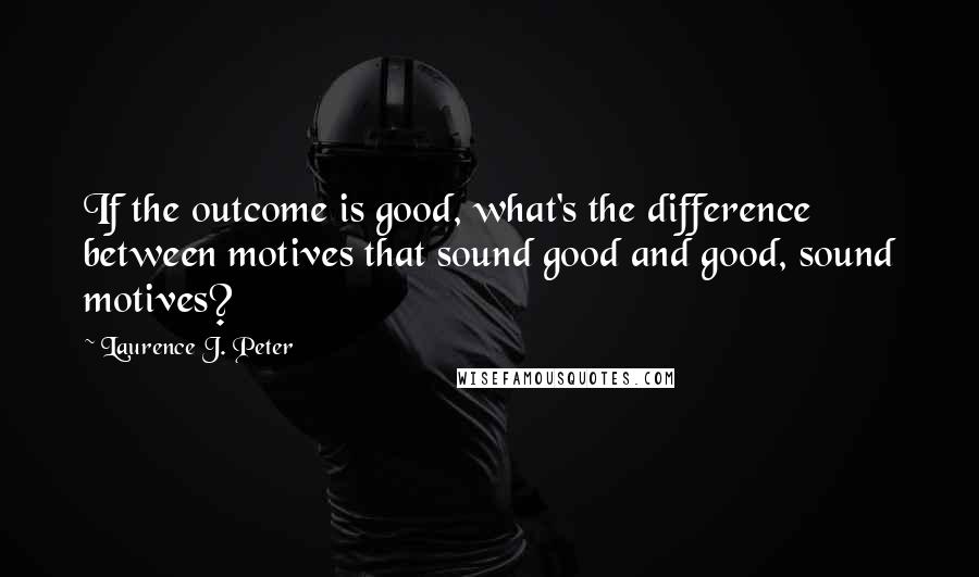 Laurence J. Peter Quotes: If the outcome is good, what's the difference between motives that sound good and good, sound motives?