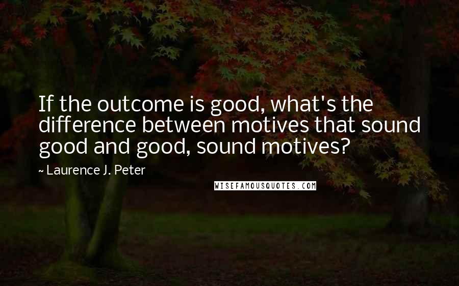 Laurence J. Peter Quotes: If the outcome is good, what's the difference between motives that sound good and good, sound motives?