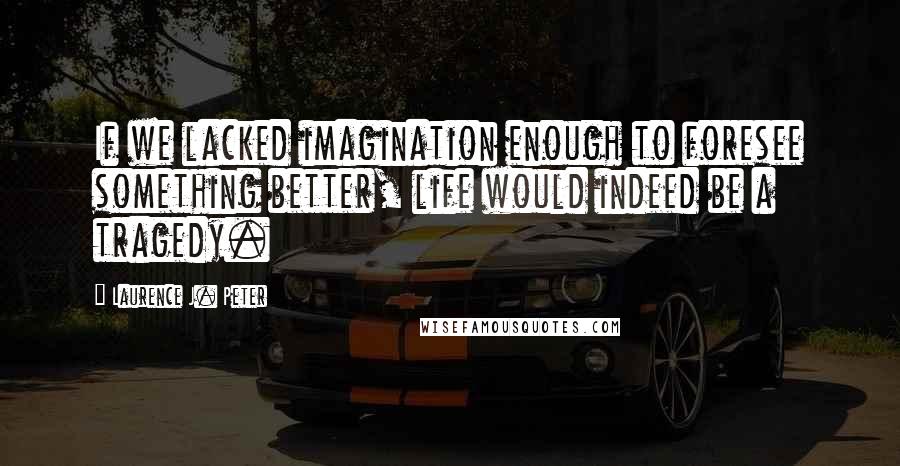 Laurence J. Peter Quotes: If we lacked imagination enough to foresee something better, life would indeed be a tragedy.