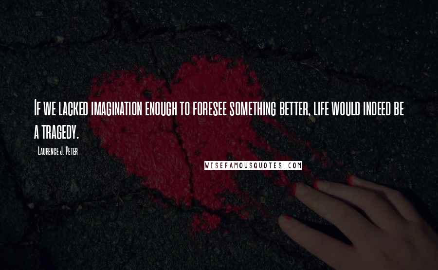 Laurence J. Peter Quotes: If we lacked imagination enough to foresee something better, life would indeed be a tragedy.