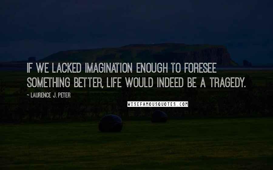 Laurence J. Peter Quotes: If we lacked imagination enough to foresee something better, life would indeed be a tragedy.