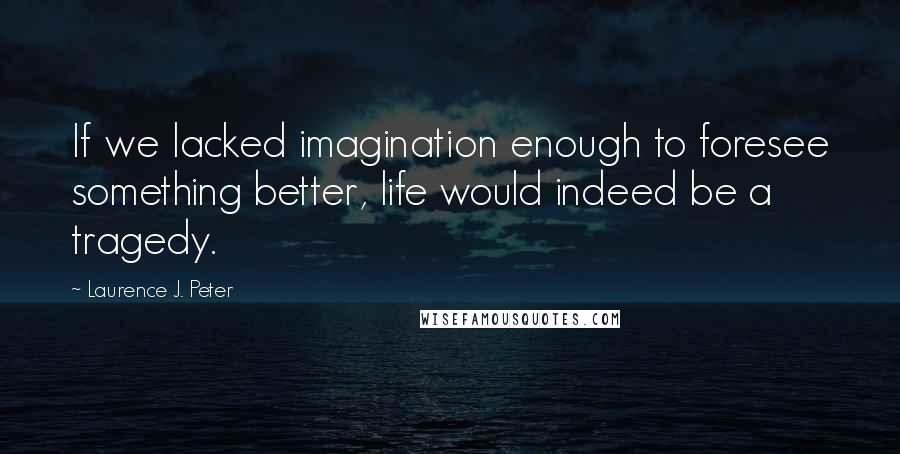 Laurence J. Peter Quotes: If we lacked imagination enough to foresee something better, life would indeed be a tragedy.