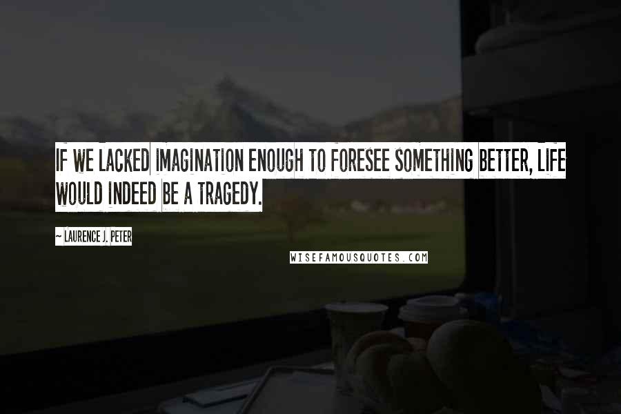 Laurence J. Peter Quotes: If we lacked imagination enough to foresee something better, life would indeed be a tragedy.