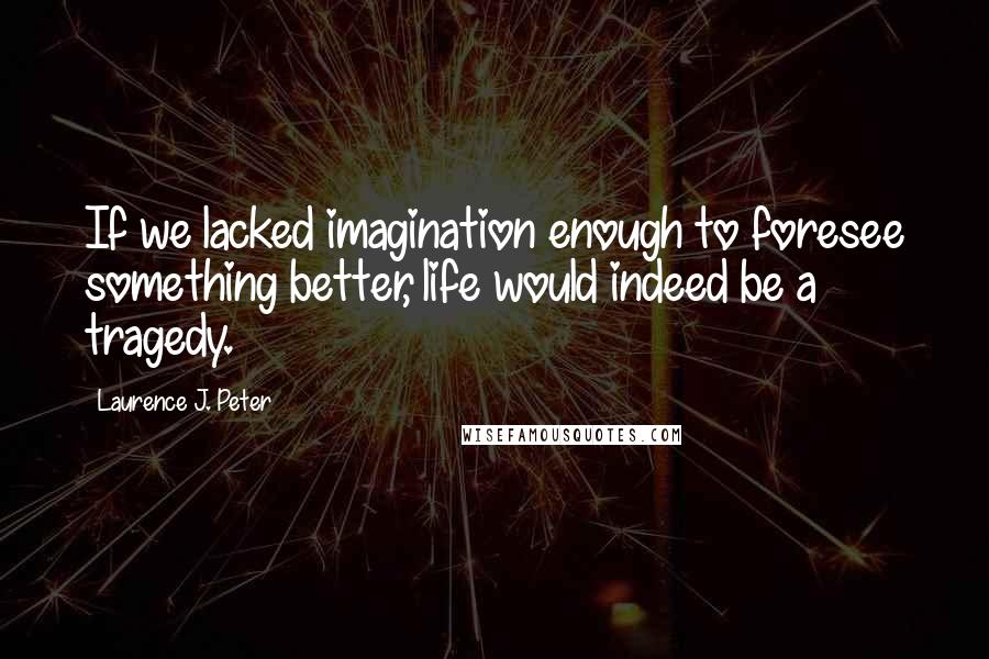 Laurence J. Peter Quotes: If we lacked imagination enough to foresee something better, life would indeed be a tragedy.