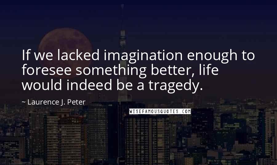 Laurence J. Peter Quotes: If we lacked imagination enough to foresee something better, life would indeed be a tragedy.