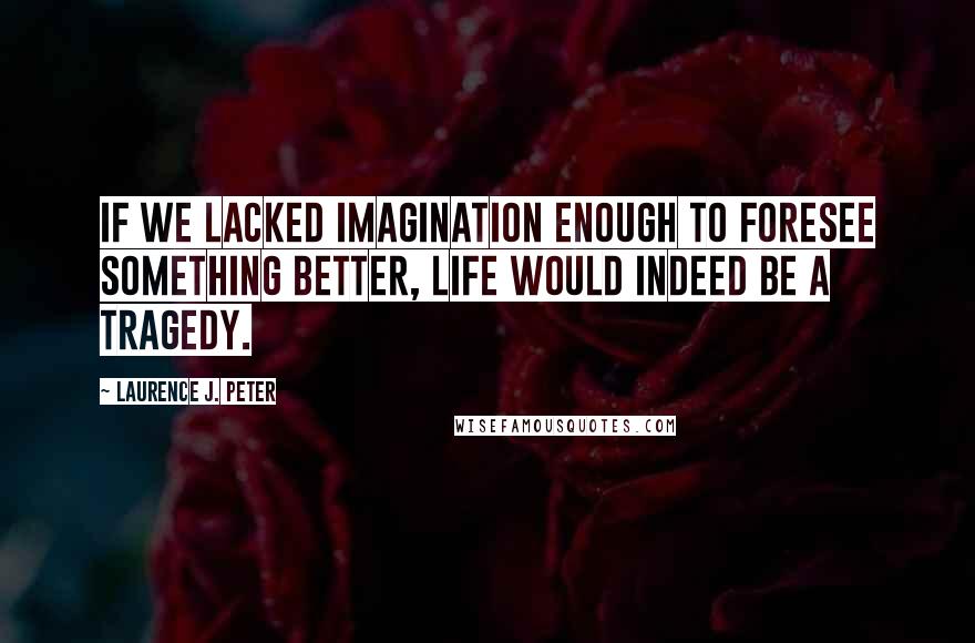 Laurence J. Peter Quotes: If we lacked imagination enough to foresee something better, life would indeed be a tragedy.