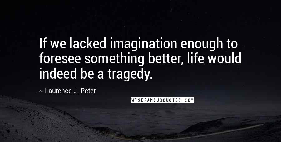 Laurence J. Peter Quotes: If we lacked imagination enough to foresee something better, life would indeed be a tragedy.