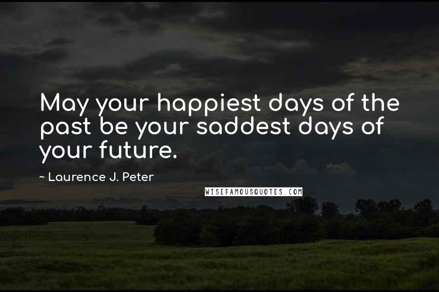 Laurence J. Peter Quotes: May your happiest days of the past be your saddest days of your future.