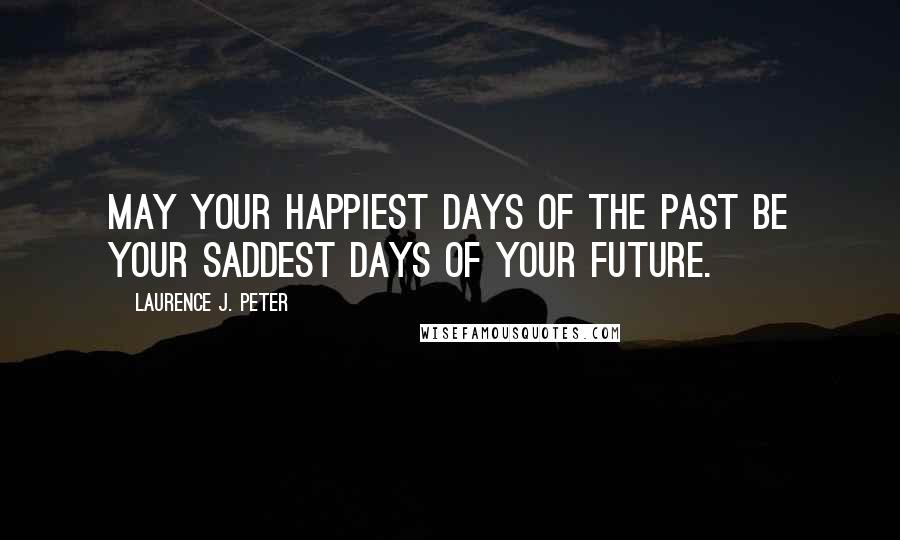 Laurence J. Peter Quotes: May your happiest days of the past be your saddest days of your future.