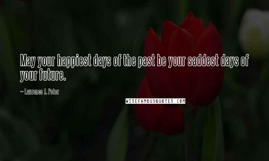 Laurence J. Peter Quotes: May your happiest days of the past be your saddest days of your future.