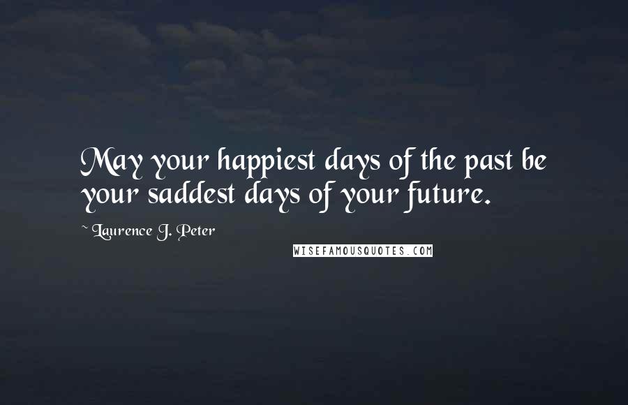 Laurence J. Peter Quotes: May your happiest days of the past be your saddest days of your future.