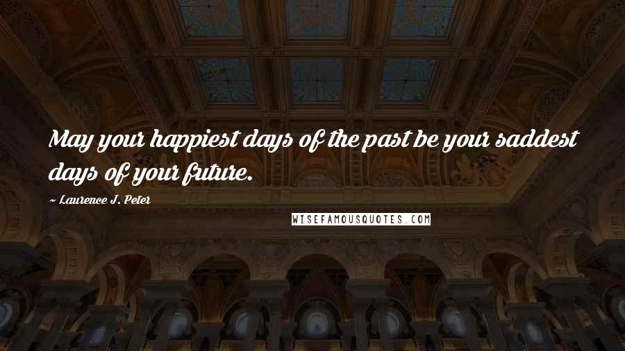 Laurence J. Peter Quotes: May your happiest days of the past be your saddest days of your future.