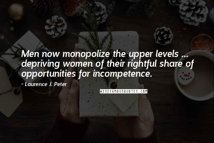 Laurence J. Peter Quotes: Men now monopolize the upper levels ... depriving women of their rightful share of opportunities for incompetence.