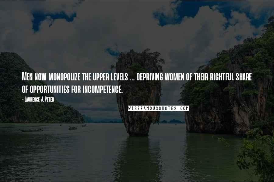 Laurence J. Peter Quotes: Men now monopolize the upper levels ... depriving women of their rightful share of opportunities for incompetence.