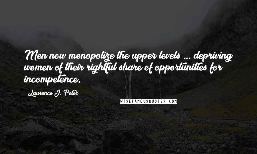 Laurence J. Peter Quotes: Men now monopolize the upper levels ... depriving women of their rightful share of opportunities for incompetence.