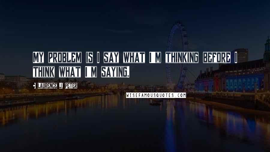 Laurence J. Peter Quotes: My problem is I say what I'm thinking before I think what I'm saying.