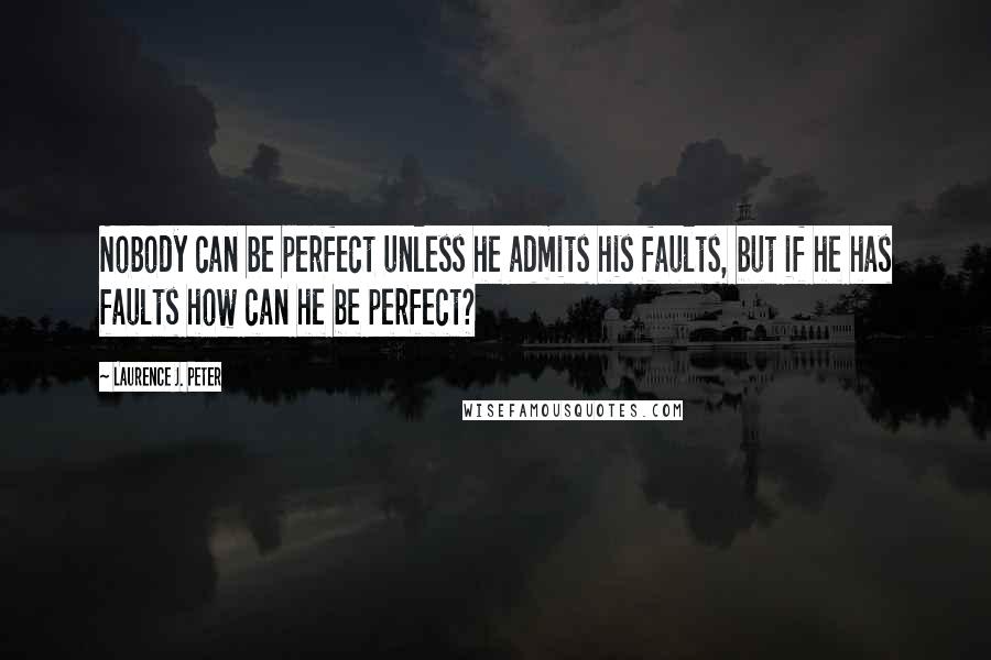 Laurence J. Peter Quotes: Nobody can be perfect unless he admits his faults, but if he has faults how can he be perfect?