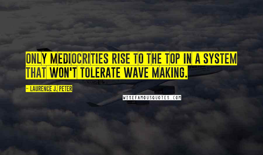 Laurence J. Peter Quotes: Only mediocrities rise to the top in a system that won't tolerate wave making.