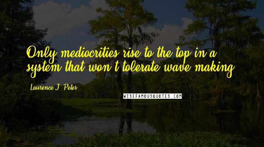 Laurence J. Peter Quotes: Only mediocrities rise to the top in a system that won't tolerate wave making.