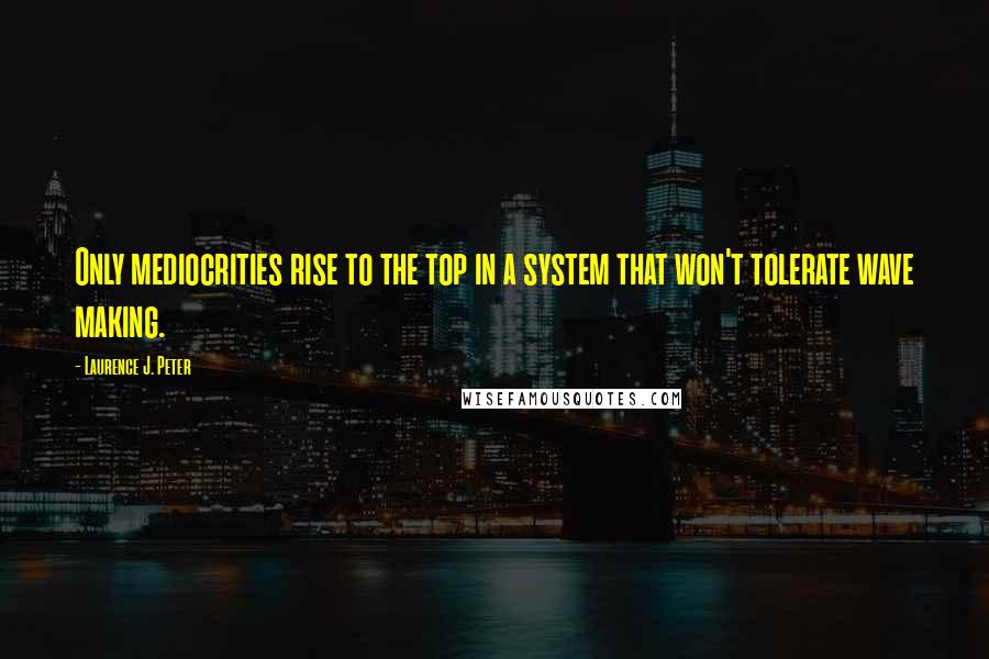 Laurence J. Peter Quotes: Only mediocrities rise to the top in a system that won't tolerate wave making.