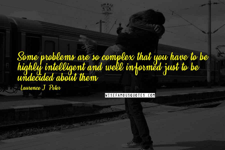 Laurence J. Peter Quotes: Some problems are so complex that you have to be highly intelligent and well informed just to be undecided about them.