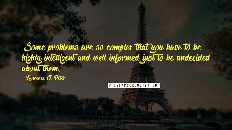 Laurence J. Peter Quotes: Some problems are so complex that you have to be highly intelligent and well informed just to be undecided about them.