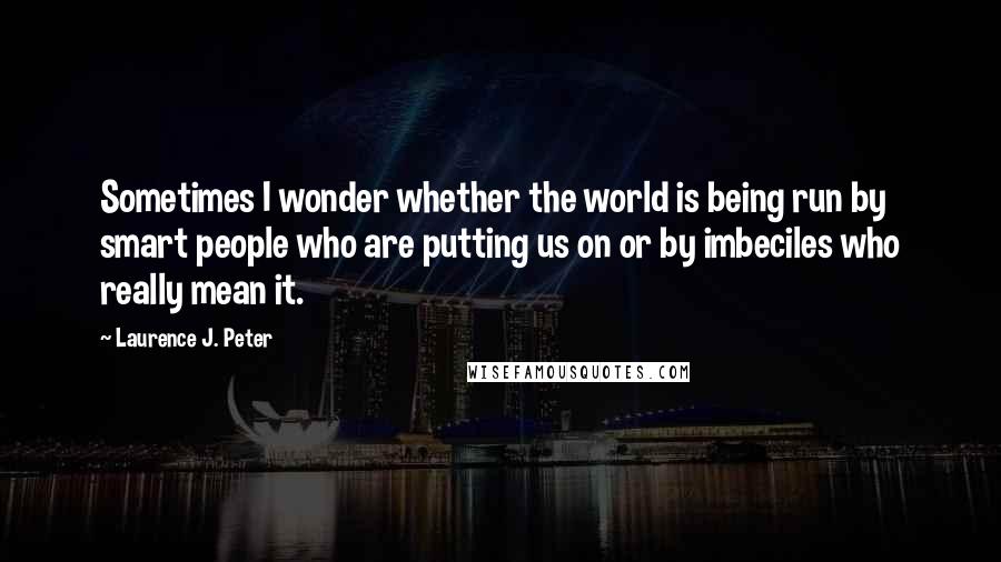 Laurence J. Peter Quotes: Sometimes I wonder whether the world is being run by smart people who are putting us on or by imbeciles who really mean it.