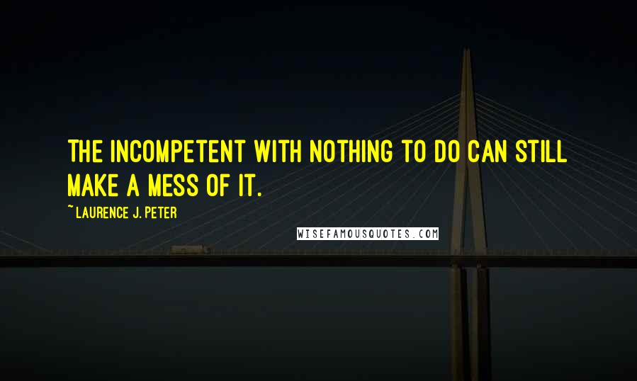 Laurence J. Peter Quotes: The incompetent with nothing to do can still make a mess of it.