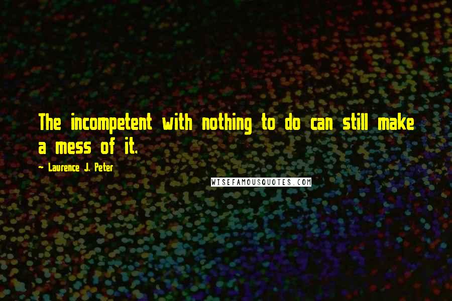 Laurence J. Peter Quotes: The incompetent with nothing to do can still make a mess of it.