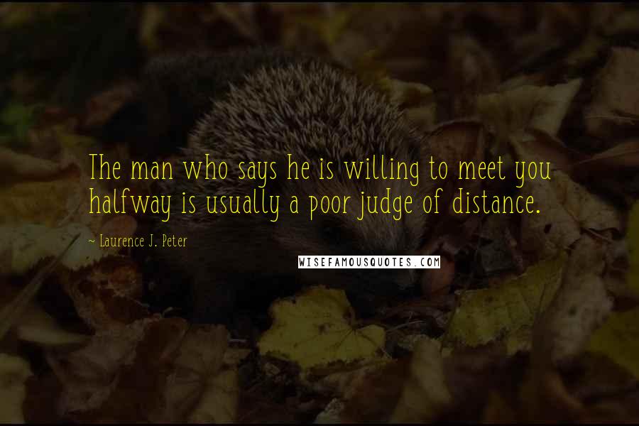 Laurence J. Peter Quotes: The man who says he is willing to meet you halfway is usually a poor judge of distance.