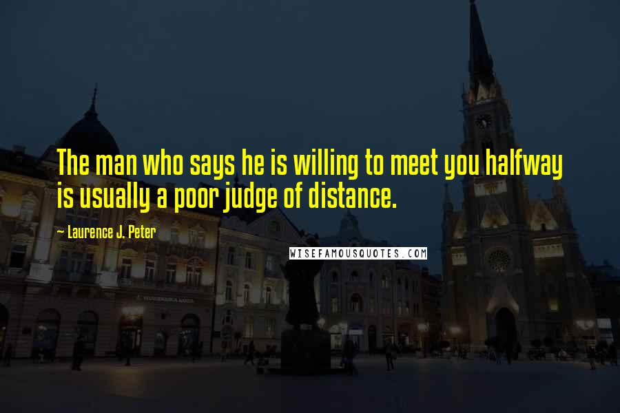Laurence J. Peter Quotes: The man who says he is willing to meet you halfway is usually a poor judge of distance.