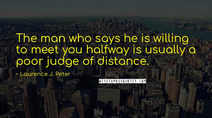 Laurence J. Peter Quotes: The man who says he is willing to meet you halfway is usually a poor judge of distance.