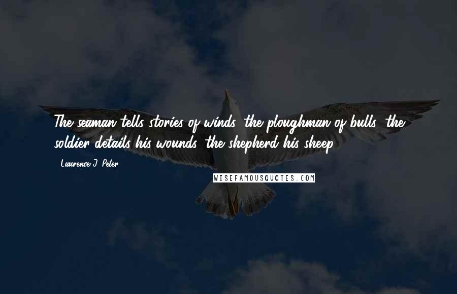 Laurence J. Peter Quotes: The seaman tells stories of winds, the ploughman of bulls; the soldier details his wounds, the shepherd his sheep.