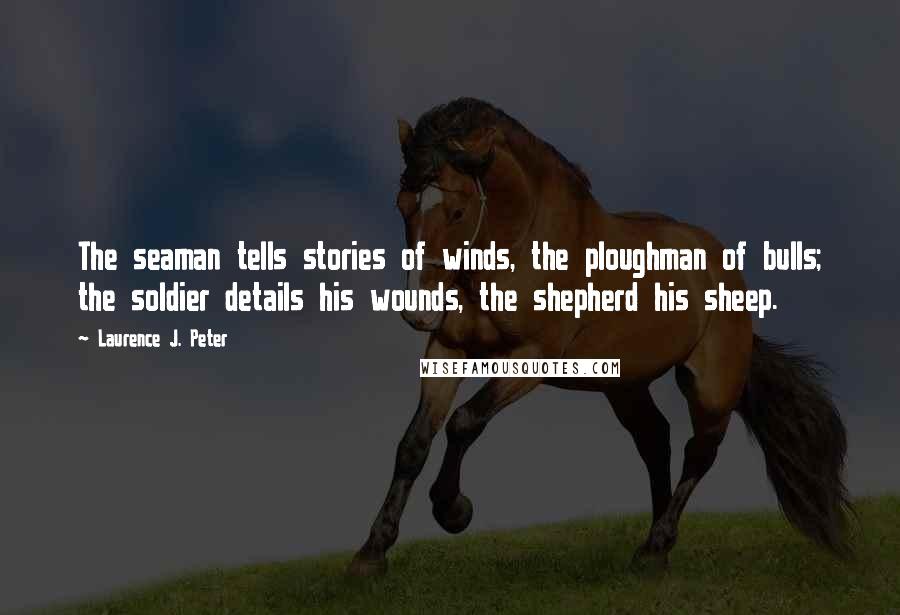 Laurence J. Peter Quotes: The seaman tells stories of winds, the ploughman of bulls; the soldier details his wounds, the shepherd his sheep.