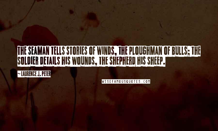 Laurence J. Peter Quotes: The seaman tells stories of winds, the ploughman of bulls; the soldier details his wounds, the shepherd his sheep.