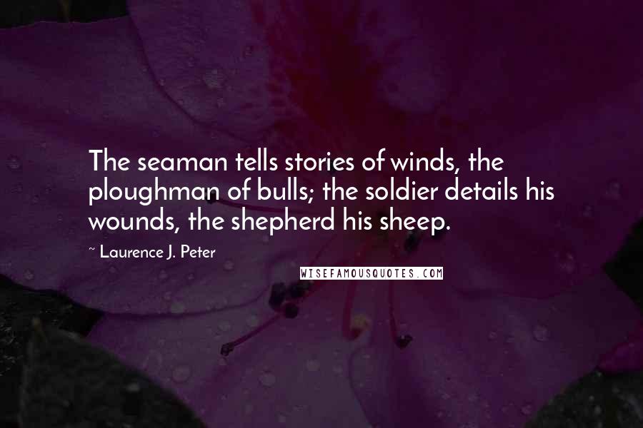 Laurence J. Peter Quotes: The seaman tells stories of winds, the ploughman of bulls; the soldier details his wounds, the shepherd his sheep.